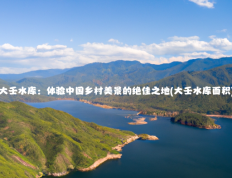 大壬水库：体验中国乡村美景的绝佳之地(大壬水库面积)