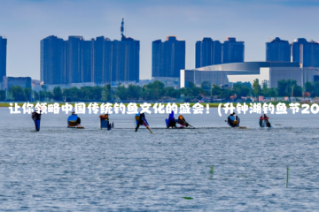 升钟湖钓鱼节：让你领略中国传统钓鱼文化的盛会！(升钟湖钓鱼节2023会举行吗?)