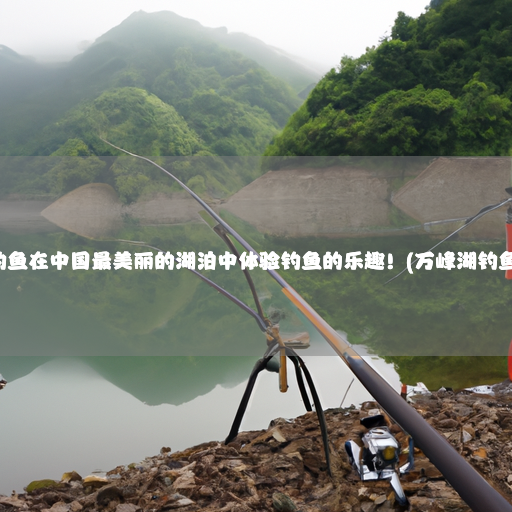 万峰湖钓鱼在中国最美丽的湖泊中体验钓鱼的乐趣！(万峰湖钓鱼多少钱)
