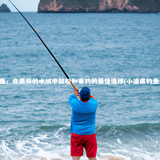 小浪底钓鱼：在美丽的水域中放松和垂钓的最佳选择(小浪底钓鱼地点详细)
